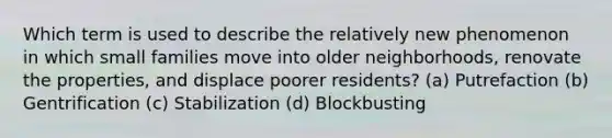 Which term is used to describe the relatively new phenomenon in which small families move into older neighborhoods, renovate the properties, and displace poorer residents? (a) Putrefaction (b) Gentrification (c) Stabilization (d) Blockbusting