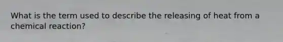 What is the term used to describe the releasing of heat from a chemical reaction?