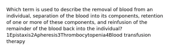 Which term is used to describe the removal of blood from an individual, separation of the blood into its components, retention of one or more of these components, and reinfusion of the remainder of the blood back into the individual?1Epistaxis2Apheresis3Thrombocytopenia4Blood transfusion therapy