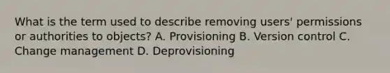 What is the term used to describe removing users' permissions or authorities to objects? A. Provisioning B. Version control C. Change management D. Deprovisioning