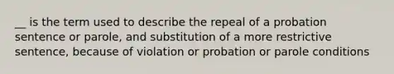 __ is the term used to describe the repeal of a probation sentence or parole, and substitution of a more restrictive sentence, because of violation or probation or parole conditions