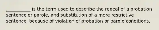 ___________ is the term used to describe the repeal of a probation sentence or parole, and substitution of a more restrictive sentence, because of violation of probation or parole conditions.