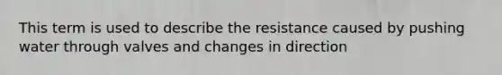 This term is used to describe the resistance caused by pushing water through valves and changes in direction