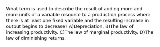 What term is used to describe the result of adding more and more units of a variable resource to a production process where there is at least one fixed variable and the resulting increase in output begins to decrease? A)Depreciation. B)The law of increasing productivity. C)The law of marginal productivity. D)The law of diminishing returns.