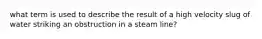 what term is used to describe the result of a high velocity slug of water striking an obstruction in a steam line?