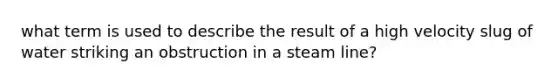 what term is used to describe the result of a high velocity slug of water striking an obstruction in a steam line?