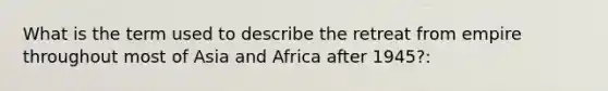 What is the term used to describe the retreat from empire throughout most of Asia and Africa after 1945?: