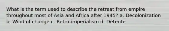 What is the term used to describe the retreat from empire throughout most of Asia and Africa after 1945? a. Decolonization b. Wind of change c. Retro-imperialism d. Détente