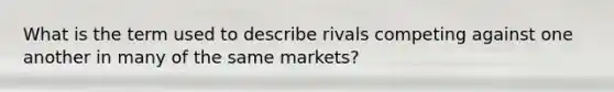 What is the term used to describe rivals competing against one another in many of the same markets?