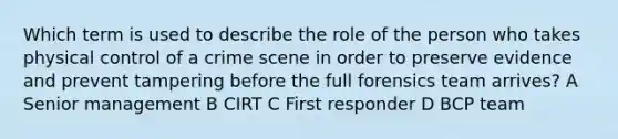 Which term is used to describe the role of the person who takes physical control of a crime scene in order to preserve evidence and prevent tampering before the full forensics team arrives? A Senior management B CIRT C First responder D BCP team