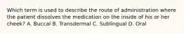 Which term is used to describe the route of administration where the patient dissolves the medication on the inside of his or her cheek? A. Buccal B. Transdermal C. Sublingual D. Oral