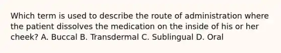 Which term is used to describe the route of administration where the patient dissolves the medication on the inside of his or her cheek? A. Buccal B. Transdermal C. Sublingual D. Oral