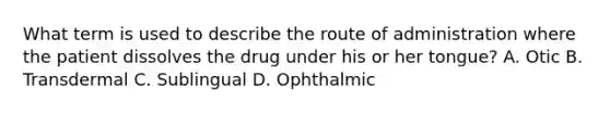 What term is used to describe the route of administration where the patient dissolves the drug under his or her tongue? A. Otic B. Transdermal C. Sublingual D. Ophthalmic