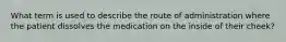 What term is used to describe the route of administration where the patient dissolves the medication on the inside of their cheek?