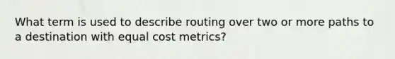 What term is used to describe routing over two or more paths to a destination with equal cost metrics?