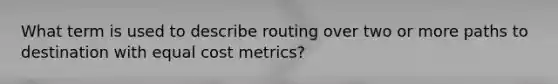 What term is used to describe routing over two or more paths to destination with equal cost metrics?