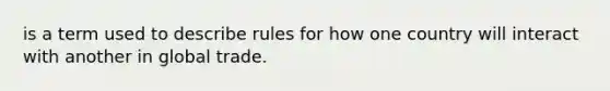 is a term used to describe rules for how one country will interact with another in global trade.