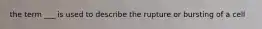 the term ___ is used to describe the rupture or bursting of a cell