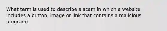 What term is used to describe a scam in which a website includes a button, image or link that contains a malicious program?