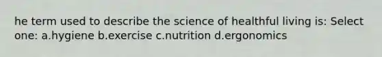 he term used to describe the science of healthful living is: Select one: a.hygiene b.exercise c.nutrition d.ergonomics