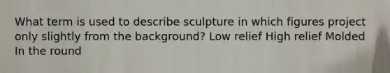 What term is used to describe sculpture in which figures project only slightly from the background? Low relief High relief Molded In the round