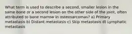 What term is used to describe a second, smaller lesion in the same bone or a second lesion on the other side of the joint, often attributed to bone marrow in osteosarcomas? a) Primary metastasis b) Distant metastasis c) Skip metastasis d) Lymphatic metastasis