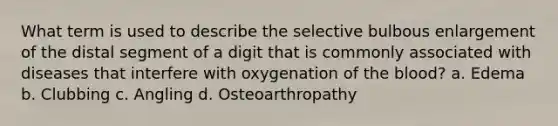 What term is used to describe the selective bulbous enlargement of the distal segment of a digit that is commonly associated with diseases that interfere with oxygenation of the blood? a. Edema b. Clubbing c. Angling d. Osteoarthropathy