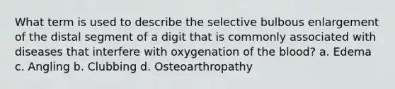 What term is used to describe the selective bulbous enlargement of the distal segment of a digit that is commonly associated with diseases that interfere with oxygenation of the blood? a. Edema c. Angling b. Clubbing d. Osteoarthropathy