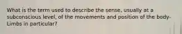 What is the term used to describe the sense, usually at a subconscious level, of the movements and position of the body- Limbs in particular?