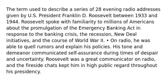 The term used to describe a series of 28 evening radio addresses given by U.S. President Franklin D. Roosevelt between 1933 and 1944. Roosevelt spoke with familiarity to millions of Americans about the promulgation of the Emergency Banking Act in response to the banking crisis, the recession, New Deal initiatives, and the course of World War II. • On radio, he was able to quell rumors and explain his policies. His tone and demeanor communicated self-assurance during times of despair and uncertainty. Roosevelt was a great communicator on radio, and the fireside chats kept him in high public regard throughout his presidency.