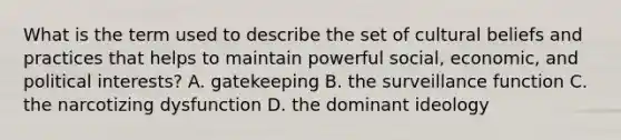 What is the term used to describe the set of cultural beliefs and practices that helps to maintain powerful social, economic, and political interests? A. gatekeeping B. the surveillance function C. the narcotizing dysfunction D. the dominant ideology