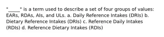 "_____" is a term used to describe a set of four groups of values: EARs, RDAs, AIs, and ULs. a. Daily Reference Intakes (DRIs) b. Dietary Reference Intakes (DRIs) c. Reference Daily Intakes (RDIs) d. Reference Dietary Intakes (RDIs)