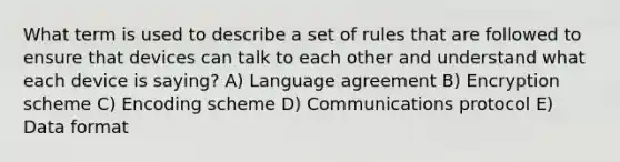 What term is used to describe a set of rules that are followed to ensure that devices can talk to each other and understand what each device is saying? A) Language agreement B) Encryption scheme C) Encoding scheme D) Communications protocol E) Data format