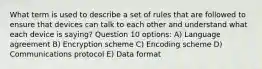 What term is used to describe a set of rules that are followed to ensure that devices can talk to each other and understand what each device is saying? Question 10 options: A) Language agreement B) Encryption scheme C) Encoding scheme D) Communications protocol E) Data format