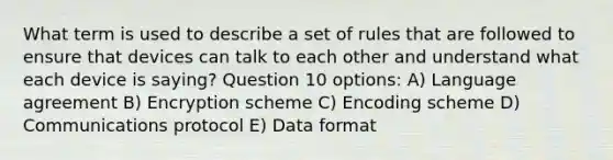 What term is used to describe a set of rules that are followed to ensure that devices can talk to each other and understand what each device is saying? Question 10 options: A) Language agreement B) Encryption scheme C) Encoding scheme D) Communications protocol E) Data format