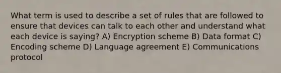 What term is used to describe a set of rules that are followed to ensure that devices can talk to each other and understand what each device is saying? A) Encryption scheme B) Data format C) Encoding scheme D) Language agreement E) Communications protocol