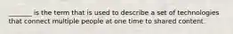 _______ is the term that is used to describe a set of technologies that connect multiple people at one time to shared content.