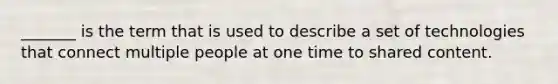 _______ is the term that is used to describe a set of technologies that connect multiple people at one time to shared content.