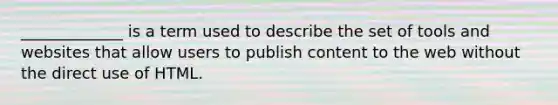 _____________ is a term used to describe the set of tools and websites that allow users to publish content to the web without the direct use of HTML.