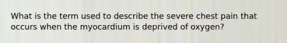 What is the term used to describe the severe chest pain that occurs when the myocardium is deprived of oxygen?