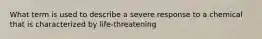 What term is used to describe a severe response to a chemical that is characterized by life-threatening