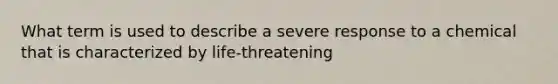 What term is used to describe a severe response to a chemical that is characterized by life-threatening