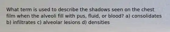 What term is used to describe the shadows seen on the chest film when the alveoli fill with pus, fluid, or blood? a) consolidates b) infiltrates c) alveolar lesions d) densities