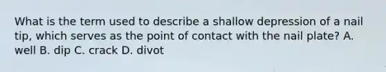 What is the term used to describe a shallow depression of a nail tip, which serves as the point of contact with the nail plate? A. well B. dip C. crack D. divot