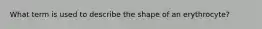 What term is used to describe the shape of an erythrocyte?