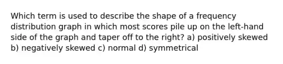 Which term is used to describe the shape of a <a href='https://www.questionai.com/knowledge/kBageYpRHz-frequency-distribution' class='anchor-knowledge'>frequency distribution</a> graph in which most scores pile up on the left-hand side of the graph and taper off to the right? a) positively skewed b) negatively skewed c) normal d) symmetrical