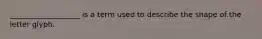 ___________________ is a term used to describe the shape of the letter glyph.