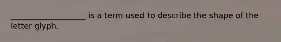 ___________________ is a term used to describe the shape of the letter glyph.