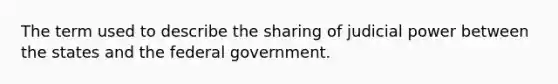 The term used to describe the sharing of judicial power between the states and the federal government.