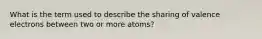 What is the term used to describe the sharing of valence electrons between two or more atoms?